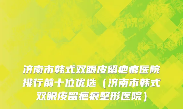 济南市韩式双眼皮留疤痕医院排行前十位优选（济南市韩式双眼皮留疤痕整形医院）
