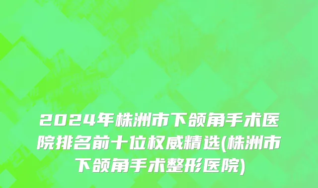 2024年株洲市下颌角手术医院排名前十位权威精选(株洲市下颌角手术整形医院)