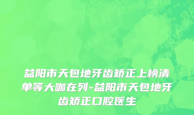益阳市天包地牙齿矫正上榜清单等大咖在列-益阳市天包地牙齿矫正口腔医生