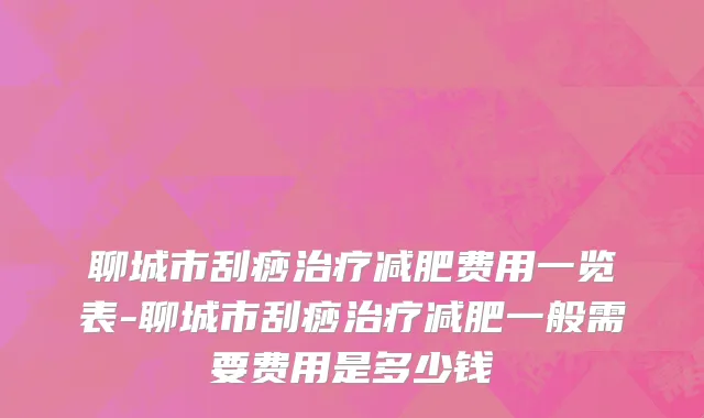 聊城市刮痧治疗减肥费用一览表-聊城市刮痧治疗减肥一般需要费用是多少钱