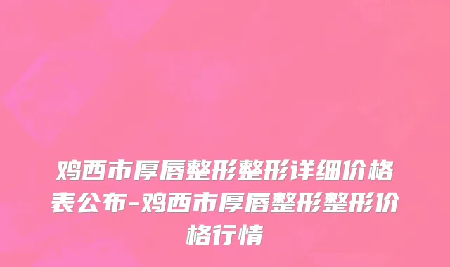 鸡西市厚唇整形整形详细价格表公布-鸡西市厚唇整形整形价格行情