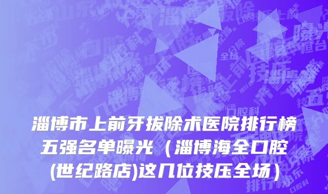 淄博市上前牙拔除术医院排行榜五强名单曝光（淄博海全口腔(世纪路店)这几位技压全场）