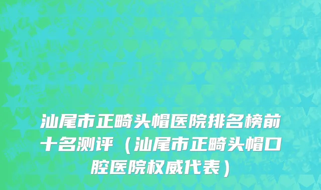 汕尾市正畸头帽医院排名榜前十名测评（汕尾市正畸头帽口腔医院权威代表）