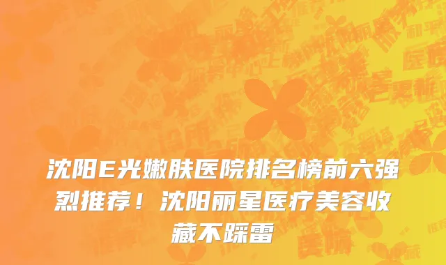 沈阳E光嫩肤医院排名榜前六强烈推荐!沈阳丽星医疗美容收藏不踩雷