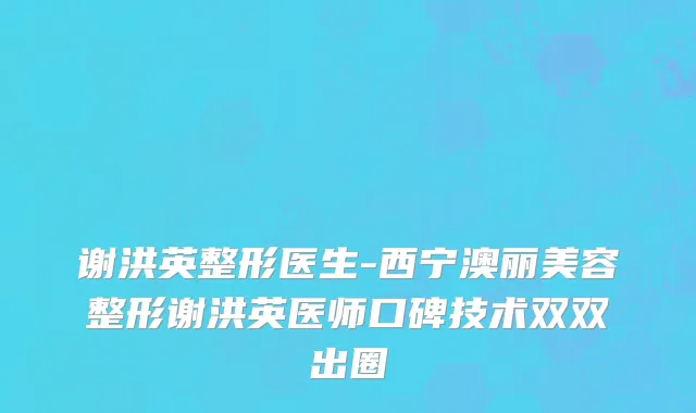 谢洪英整形医生-西宁澳丽美容整形谢洪英医师口碑技术双双出圈