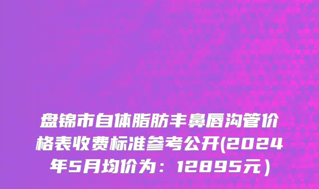 盘锦市自体脂肪丰鼻唇沟管价格表收费标准参考公开(2024年5月均价为：12895元）