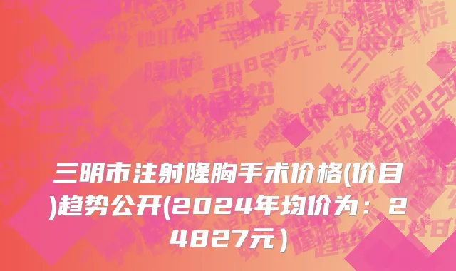 三明市注射隆胸手术价格(价目)趋势公开(2024年均价为：24827元）