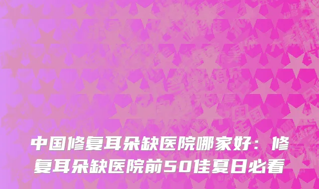 中国修复耳朵缺医院哪家好：修复耳朵缺医院前50佳夏日必看