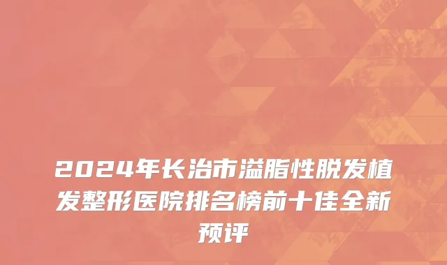 2024年长治市溢脂性脱发植发整形医院排名榜前十佳全新预评