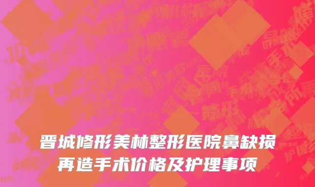 晋城修形美林整形医院鼻缺损再造手术价格及护理事项