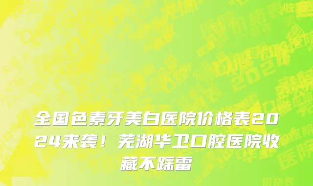 全国色素牙美白医院价格表2024来袭！芜湖华卫口腔医院收藏不踩雷