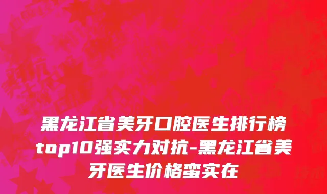黑龙江省美牙口腔医生排行榜top10强实力对抗-黑龙江省美牙医生价格蛮实在
