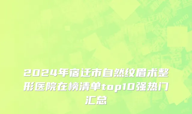 2024年宿迁市自然纹眉术整形医院在榜清单top10强热门汇总
