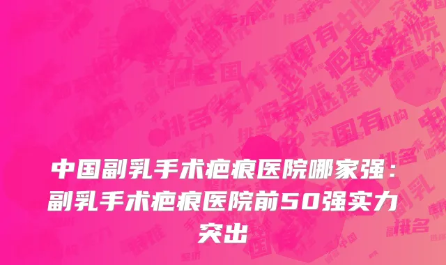 中国副乳手术疤痕医院哪家强：副乳手术疤痕医院前50强实力突出