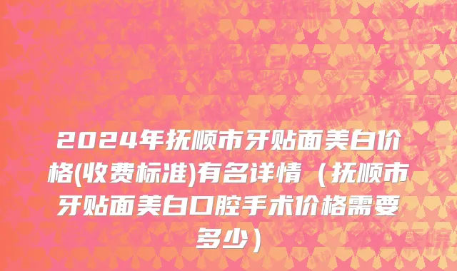 2024年抚顺市牙贴面美白价格(收费标准)有名详情（抚顺市牙贴面美白口腔手术价格需要多少）
