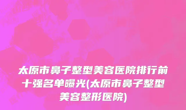 太原市鼻子整型美容医院排行前十强名单曝光(太原市鼻子整型美容整形医院)