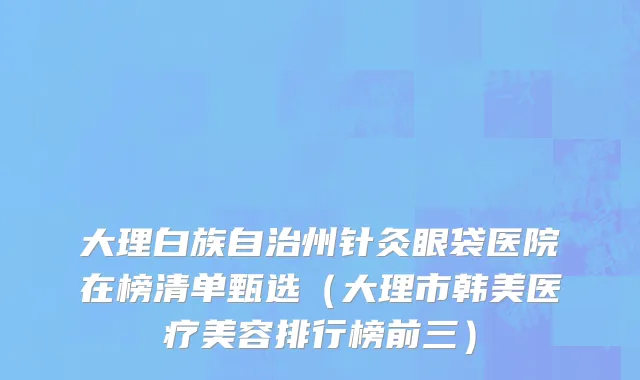 大理白族自治州针灸眼袋医院在榜清单甄选（大理市韩美医疗美容排行榜前三）