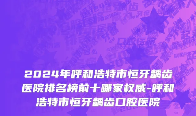 2024年呼和浩特市恒牙龋齿医院排名榜前十哪家权威-呼和浩特市恒牙龋齿口腔医院