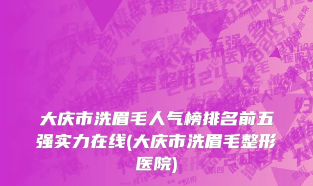 大庆市洗眉毛人气榜排名前五强实力在线(大庆市洗眉毛整形医院)