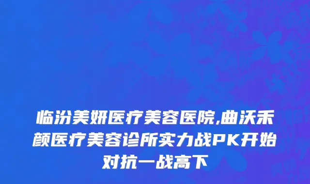 临汾美妍医疗美容医院,曲沃禾颜医疗美容诊所实力战PK开始对抗一战高下