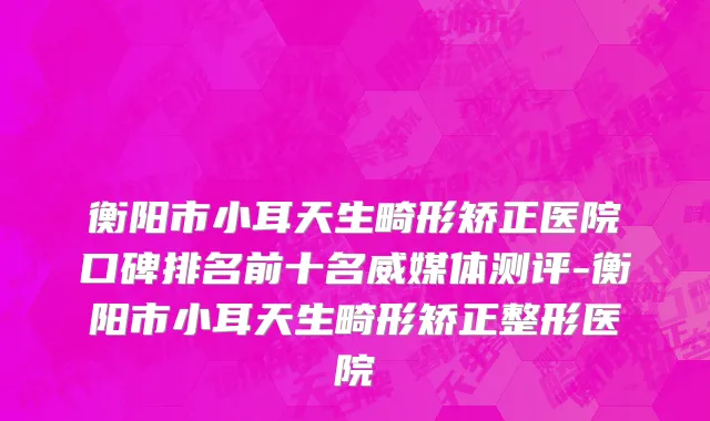 衡阳市小耳天生畸形矫正医院口碑排名前十名威媒体测评-衡阳市小耳天生畸形矫正整形医院