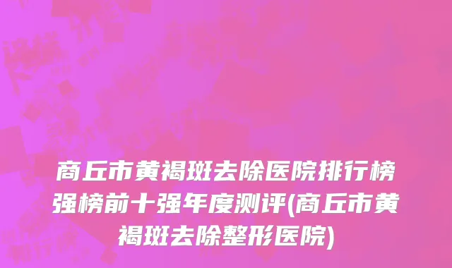商丘市黄褐斑去除医院排行榜强榜前十强年度测评(商丘市黄褐斑去除整形医院)