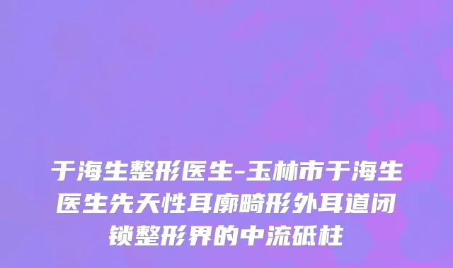 于海生整形医生-玉林市于海生医生先天性耳廓畸形外耳道闭锁整形界的中流砥柱
