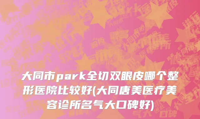 大同市park全切双眼皮哪个整形医院比较好(大同唐美医疗美容诊所名气大口碑好)