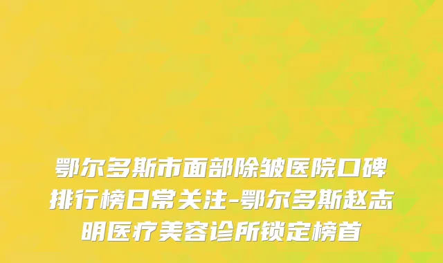 鄂尔多斯市面部除皱医院口碑排行榜日常关注-鄂尔多斯赵志明医疗美容诊所锁定榜首