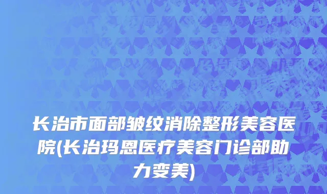 长治市面部皱纹消除整形美容医院(长治玛恩医疗美容门诊部助力变美)