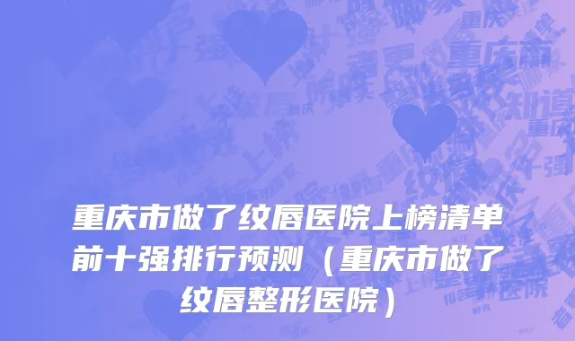 重庆市做了纹唇医院上榜清单前十强排行预测（重庆市做了纹唇整形医院）