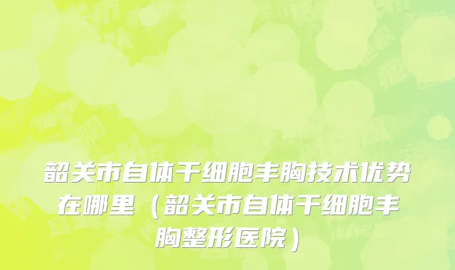 韶关市自体干细胞丰胸技术优势在哪里（韶关市自体干细胞丰胸整形医院）
