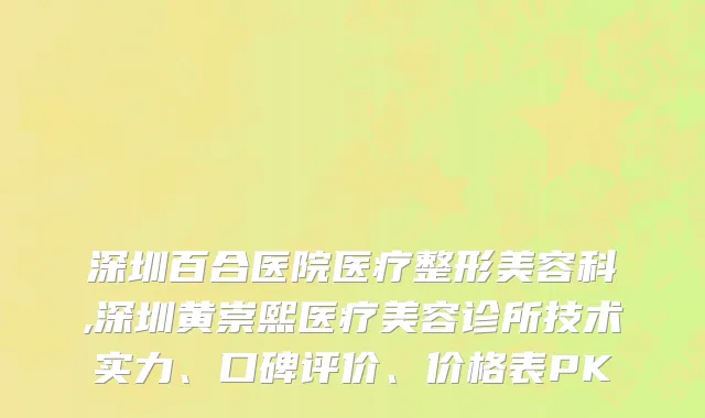 深圳百合医院医疗整形美容科,深圳黄崇熙医疗美容诊所技术实力、口碑评价、价格表PK
