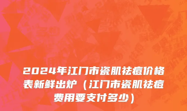 2024年江门市瓷肌祛痘价格表新鲜出炉（江门市瓷肌祛痘费用要支付多少）