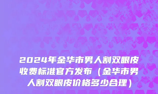 2024年金华市男人割双眼皮收费标准官方发布（金华市男人割双眼皮价格多少合理）