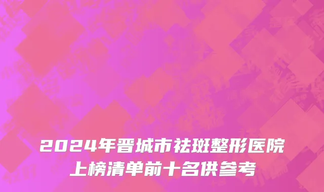 2024年晋城市祛斑整形医院上榜清单前十名供参考