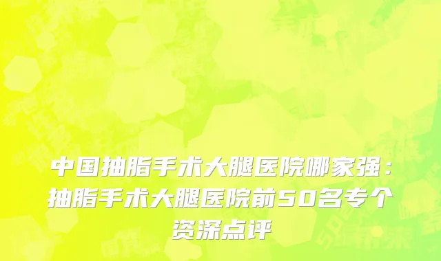 中国抽脂手术大腿医院哪家强：抽脂手术大腿医院前50名专个资深点评