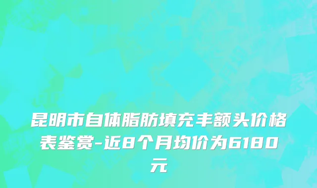 昆明市自体脂肪填充丰额头价格表鉴赏-近8个月均价为6180元