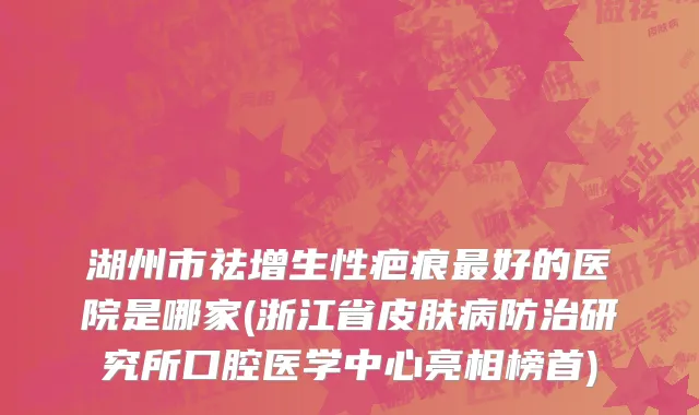 湖州市祛增生性疤痕最好的医院是哪家(浙江省皮肤病防治研究所口腔医学中心亮相榜首)