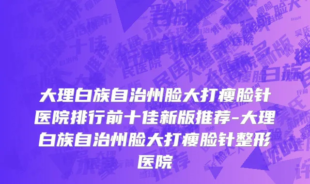 大理白族自治州脸大打瘦脸针医院排行前十佳新版推荐-大理白族自治州脸大打瘦脸针整形医院