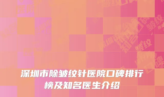 深圳市除皱纹针医院口碑排行榜及知名医生介绍