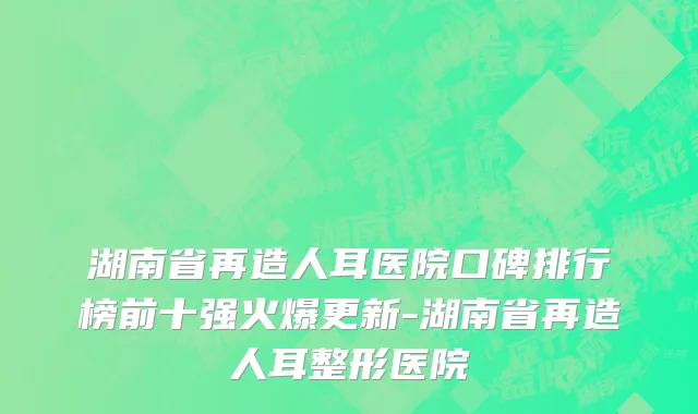 湖南省再造人耳医院口碑排行榜前十强火爆更新-湖南省再造人耳整形医院