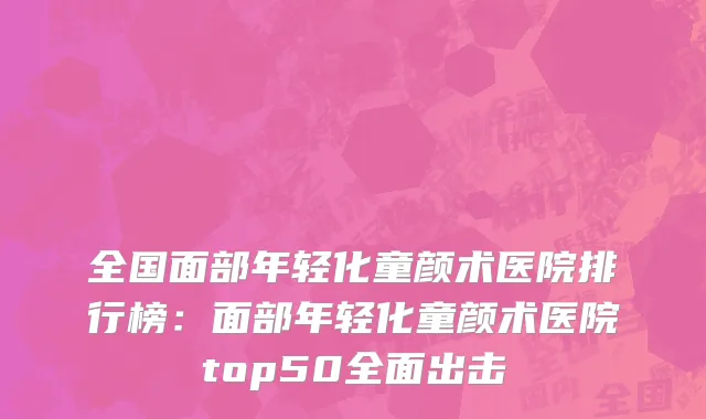 全国面部年轻化童颜术医院排行榜：面部年轻化童颜术医院top50全面出击