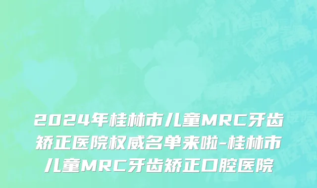 2024年桂林市儿童MRC牙齿矫正医院权威名单来啦-桂林市儿童MRC牙齿矫正口腔医院