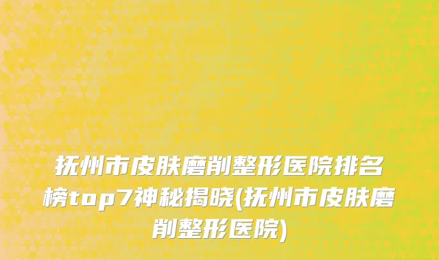 抚州市皮肤磨削整形医院排名榜top7神秘揭晓(抚州市皮肤磨削整形医院)