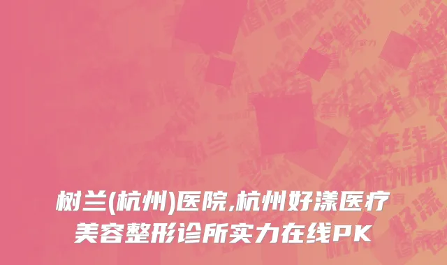 树兰(杭州)医院,杭州好漾医疗美容整形诊所实力在线PK