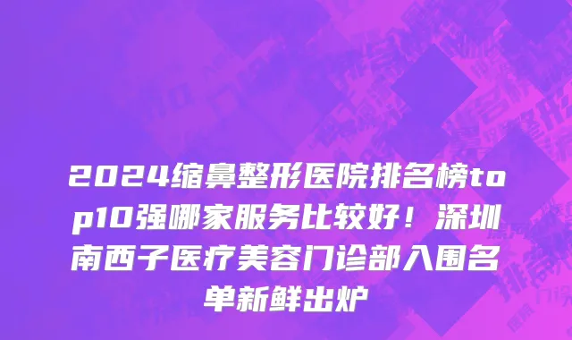 2024缩鼻整形医院排名榜top10强哪家服务比较好!深圳南西子医疗美容门诊部入围名单新鲜出炉