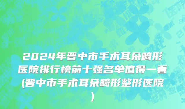 2024年晋中市手术耳朵畸形医院排行榜前十强名单值得一看(晋中市手术耳朵畸形整形医院)