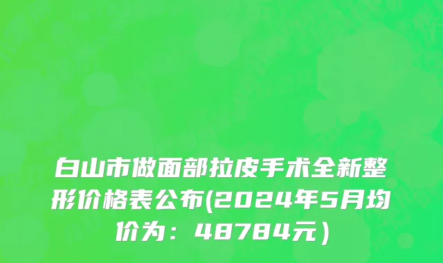 白山市做面部拉皮手术全新整形价格表公布(2024年5月均价为：48784元）