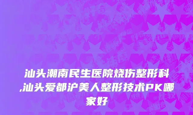 汕头潮南民生医院烧伤整形科,汕头爱都沪美人整形技术PK哪家好